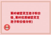 蕉岭破壁灵芝孢子粉价格_蕉岭优质破壁灵芝孢子粉价格分析)
