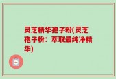 灵芝精华孢子粉(灵芝孢子粉：萃取最纯净精华)