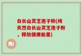 白长山灵芝孢子粉(纯天然白长山灵芝孢子粉，释放健康能量)