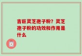 吉巨灵芝孢子粉？灵芝孢子粉的功效和作用是什么
