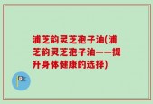 浦芝韵灵芝孢子油(浦芝韵灵芝孢子油——提升身体健康的选择)