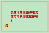 灵芝泡茶泡酒好吗(灵芝可用于泡茶泡酒吗？)