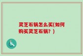 灵芝石锅怎么买(如何购买灵芝石锅？)