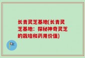 长青灵芝基地(长青灵芝基地：探秘神奇灵芝的栽培和药用价值)