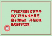 广药汉方蓝瓶灵芝孢子油(广药汉方推出灵芝孢子油新品，具有超强免疫调节功效)