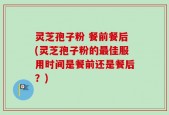 灵芝孢子粉 餐前餐后(灵芝孢子粉的最佳服用时间是餐前还是餐后？)