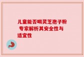 儿童能否喝灵芝孢子粉 专家解析其安全性与适宜性