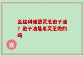 金丝利破壁灵芝孢子油？孢子油是用灵芝做的吗