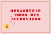 经期可以喝灵芝孢子粉_“经期适用：灵芝孢子粉的益处与注意事项”)