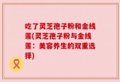 吃了灵芝孢子粉和金线莲(灵芝孢子粉与金线莲：美容养生的双重选择)