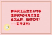 林海灵芝蓝盒怎么样啊值得买吗(林海灵芝蓝盒怎么样，值得买吗？——实用评测)
