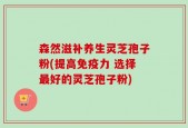 森然滋补养生灵芝孢子粉(提高免疫力 选择最好的灵芝孢子粉)