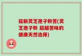 菇新灵芝孢子粉苦(灵芝孢子粉 超越苦味的健康天然选择)