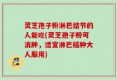 灵芝孢子粉淋巴结节的人能吃(灵芝孢子粉可消肿，适宜淋巴结肿大人服用)