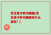 灵芝孢子粉对胰腺(灵芝孢子粉对胰腺有什么益处？)