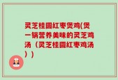 灵芝桂圆红枣煲鸡(煲一锅营养美味的灵芝鸡汤（灵芝桂圆红枣鸡汤）)
