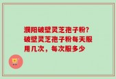 濮阳破壁灵芝孢子粉？破壁灵芝孢子粉每天服用几次，每次服多少