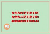 青龙衣和灵芝孢子粉(青龙衣与灵芝孢子粉：身体健康的天然助手)