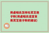 阴虚咽炎怎样吃灵芝孢子粉(阴虚咽炎适宜食用灵芝孢子粉的建议)