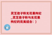 灵芝孢子粉无花果枸杞_灵芝孢子粉与无花果枸杞的完美结合：)