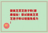 健美芝灵芝孢子粉(健康福祉！尝试健美芝灵芝孢子粉以增强免疫力！