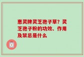 惠灵牌灵芝孢子草？灵芝孢子粉的功效、作用及禁忌是什么