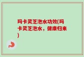玛卡灵芝泡水功效(玛卡灵芝泡水，健康归来)
