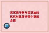 灵芝孢子粉与灵芝油的优劣对比分析哪个更适合你