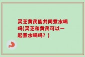 灵芝黄芪能共同煮水喝吗(灵芝和黄芪可以一起煮水喝吗？)