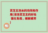 灵芝王泡水的功效和作用(浸泡灵芝王的好处 强化免疫，缓解疲劳)