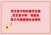 灵芝孢子粉的属性设置_灵芝孢子粉：增强免疫力与健康益处全解析)