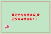灵芝泡水可祛湿吗(灵芝水可以祛湿吗？)