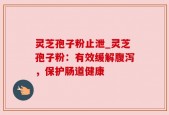 灵芝孢子粉止泄_灵芝孢子粉：有效缓解腹泻，保护肠道健康