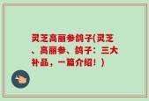 灵芝高丽参鸽子(灵芝、高丽参、鸽子：三大补品，一篇介绍！)