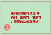 茉莉花石斛花灵芝(中药材：茉莉花、石斛花、灵芝的功效及用途)