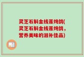 灵芝石斛金线莲炖鸽(灵芝石斛金线莲炖鸽，营养美味的滋补佳品)