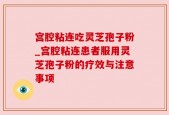宫腔粘连吃灵芝孢子粉_宫腔粘连患者服用灵芝孢子粉的疗效与注意事项