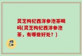 灵芝枸杞西洋参泡茶喝吗(灵芝枸杞西洋参泡茶，有哪些好处？)