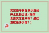 灵芝孢子粉在多少度的开水比较合适 (如何食用灵芝孢子粉？最佳温度是多少度？)