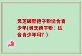 灵芝破壁孢子粉适合青少年(灵芝孢子粉：适合青少年吗？)