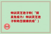 帅润灵芝孢子粉(“提高免疫力！帅润灵芝孢子粉助您健康抗疫”)