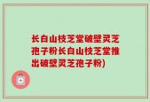 长白山枝芝堂破壁灵芝孢子粉长白山枝芝堂推出破壁灵芝孢子粉)