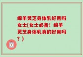 绵羊灵芝身体乳好用吗女士(女士必备！绵羊灵芝身体乳真的好用吗？)