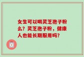 女生可以喝灵芝孢子粉么？灵芝孢子粉，健康人也能长期服用吗？