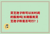 灵芝孢子粉可以长时间的服用吗(长期服用灵芝孢子粉是否可行？)