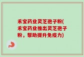 禾宝药业灵芝孢子粉(禾宝药业推出灵芝孢子粉，帮助提升免疫力)