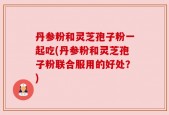 丹参粉和灵芝孢子粉一起吃(丹参粉和灵芝孢子粉联合服用的好处？)