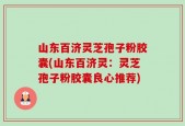 山东百济灵芝孢子粉胶囊(山东百济灵：灵芝孢子粉胶囊良心推荐)
