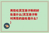 男性吃灵芝孢子粉的好处是什么(灵芝孢子粉对男性的益处是什么？)