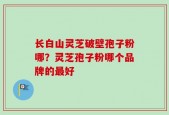 长白山灵芝破壁孢子粉哪？灵芝孢子粉哪个品牌的最好